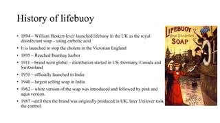 History of lifebuoy
• 1894 – William Heskett lever launched lifebuoy in the UK as the royal
disinfectant soap – using carbolic acid
• It is launched to stop the cholera in the Victorian England
• 1895 – Reached Bombay harbor
• 1911 – brand went global – distribution started in US, Germany, Canada and
Switzerland
• 1935 – officially launched in India
• 1940 – largest selling soap in India
• 1962 – white version of the soap was introduced and followed by pink and
aqua version.
• 1987 –until then the brand was originally produced in UK, later Unilever took
the control.
 