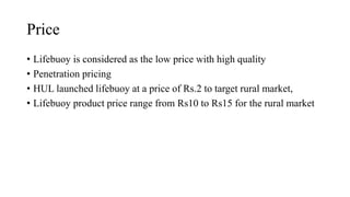 Price
• Lifebuoy is considered as the low price with high quality
• Penetration pricing
• HUL launched lifebuoy at a price of Rs.2 to target rural market,
• Lifebuoy product price range from Rs10 to Rs15 for the rural market
 