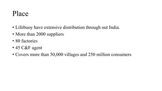 Place
• Lifebuoy have extensive distribution through out India.
• More than 2000 suppliers
• 80 factories
• 45 C&F agent
• Covers more than 50,000 villages and 250 million consumers
 