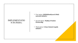 IMPLEMENTATIO
N IN INDIA:
• First option: KKD(Khushiyun ki Doli)
outreach initiative
• Second option: Madhya Pradesh
Partnership
• Third option: Urban Schools Liquids
Initiative
 