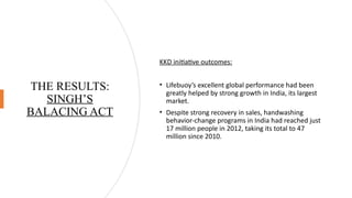 THE RESULTS:
SINGH’S
BALACING ACT
KKD initiative outcomes:
• Lifebuoy’s excellent global performance had been
greatly helped by strong growth in India, its largest
market.
• Despite strong recovery in sales, handwashing
behavior-change programs in India had reached just
17 million people in 2012, taking its total to 47
million since 2010.
 