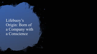Lifebuoy’s
Origin: Born of
a Company with
a Conscience
• Born in England 1851 (William Lever)
• Britain’s urban environment was a breeding ground
for diseases
• Soap was luxury
• ‘Soap that saved lives’
• A year later, there were exporting to US and major
parts of the British empire.
 
