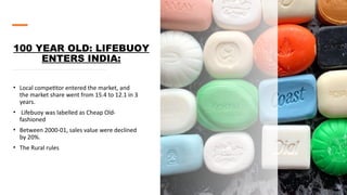 100 YEAR OLD: LIFEBUOY
ENTERS INDIA:
• Local competitor entered the market, and
the market share went from 15.4 to 12.1 in 3
years.
• Lifebuoy was labelled as Cheap Old-
fashioned
• Between 2000-01, sales value were declined
by 20%.
• The Rural rules
 