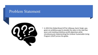 Problem Statement
• In 2013 the Global Brand VP for Lifebuoy, Samir Singh, was
given an ambitious goal to double the sales in the next five
years and meeting ambitious profit objectives while
simultaneously implementing the Unilever Sustainable Living
Program (USLP) across the globe.
 