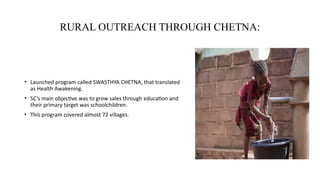 RURAL OUTREACH THROUGH CHETNA:
• Launched program called SWASTHYA CHETNA, that translated
as Health Awakening.
• SC’s main objective was to grow sales through education and
their primary target was schoolchildren.
• This program covered almost 72 villages.
 