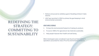 REDEFINING THE
STRATEGY:
COMMITTING TO
SUSTAINABILITY
• Polman announced an ambitious goal of doubling Unilever’s Sales
Volume.
• USLP was launched in 2010 to achieve the goal keeping in mind
environmental constraints
USLP HAD 3 GOALS
1. To have the environmental footprint of making its products
2. To source 100% of its agricultural raw materials sustainably
3. Help people improve their health and well being
When brand goals were considered it was found out that Unilever’s
operations accounted for only 6-7% of its environmental footprint
 