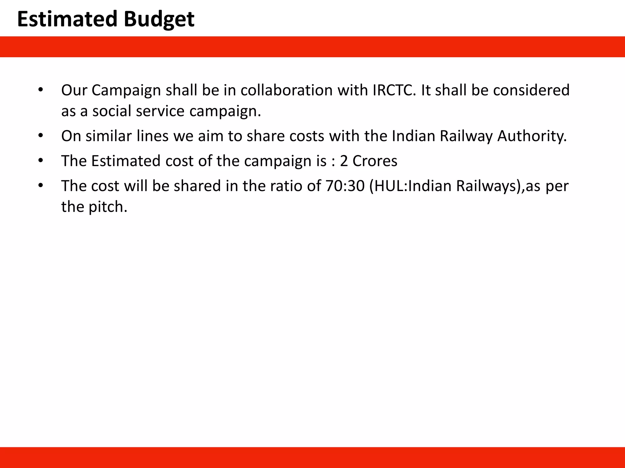 Estimated Budget
• Our Campaign shall be in collaboration with IRCTC. It shall be considered
as a social service campaign.
• On similar lines we aim to share costs with the Indian Railway Authority.
• The Estimated cost of the campaign is : 2 Crores
• The cost will be shared in the ratio of 70:30 (HUL:Indian Railways),as per
the pitch.
 