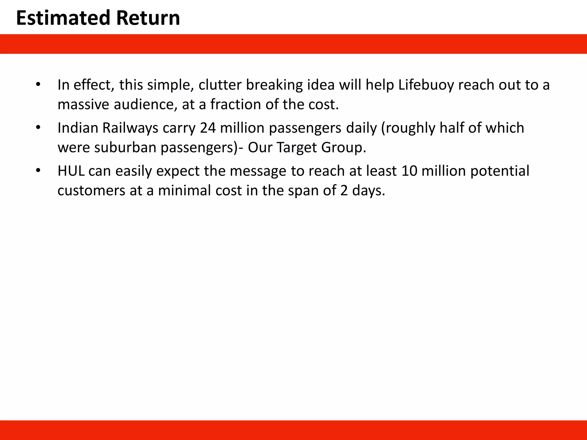 Estimated Return
• In effect, this simple, clutter breaking idea will help Lifebuoy reach out to a
massive audience, at a fraction of the cost.
• Indian Railways carry 24 million passengers daily (roughly half of which
were suburban passengers)- Our Target Group.
• HUL can easily expect the message to reach at least 10 million potential
customers at a minimal cost in the span of 2 days.
 