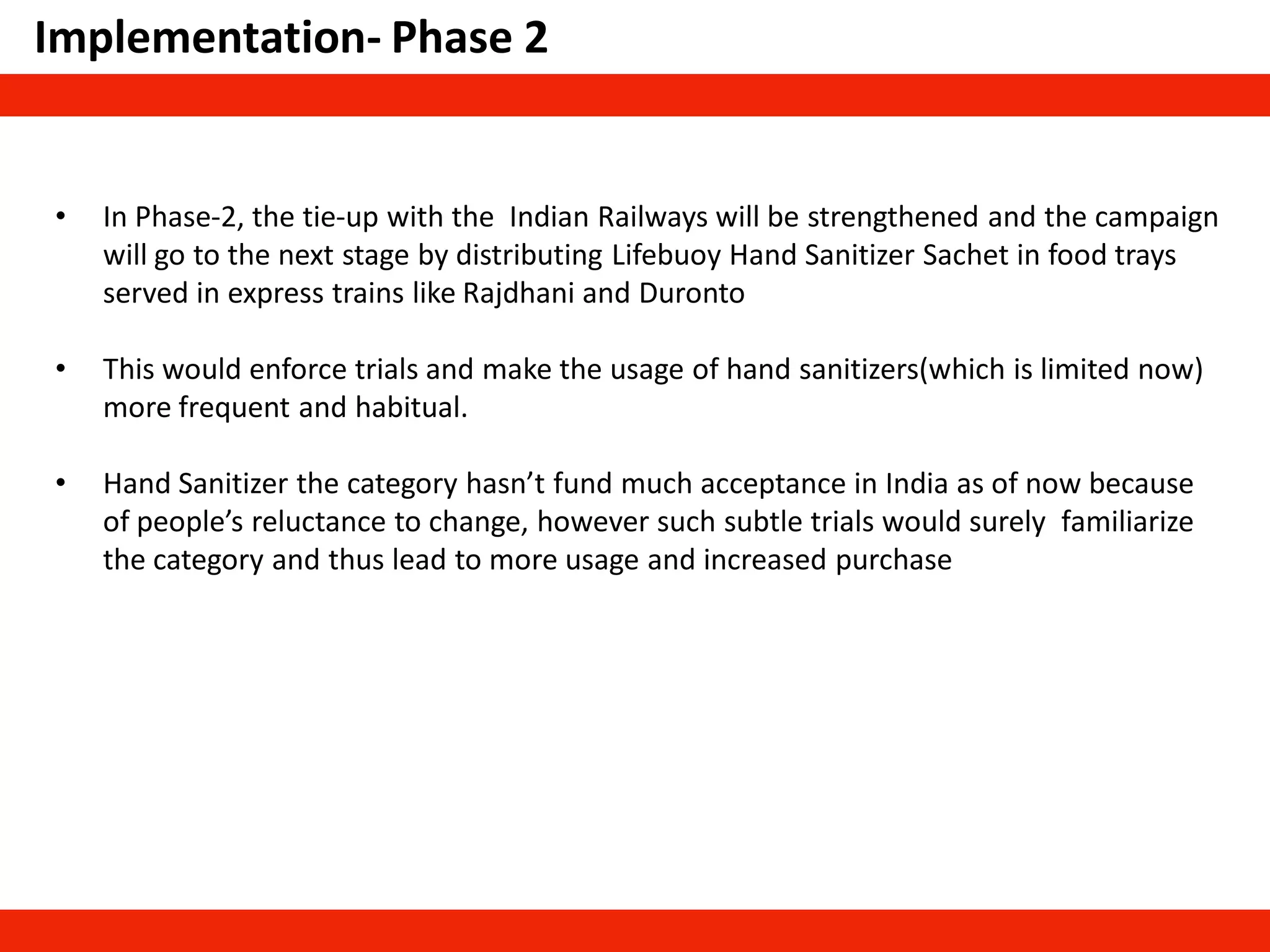 Implementation- Phase 2
• In Phase-2, the tie-up with the Indian Railways will be strengthened and the campaign
will go to the next stage by distributing Lifebuoy Hand Sanitizer Sachet in food trays
served in express trains like Rajdhani and Duronto
• This would enforce trials and make the usage of hand sanitizers(which is limited now)
more frequent and habitual.
• Hand Sanitizer the category hasn’t fund much acceptance in India as of now because
of people’s reluctance to change, however such subtle trials would surely familiarize
the category and thus lead to more usage and increased purchase
 