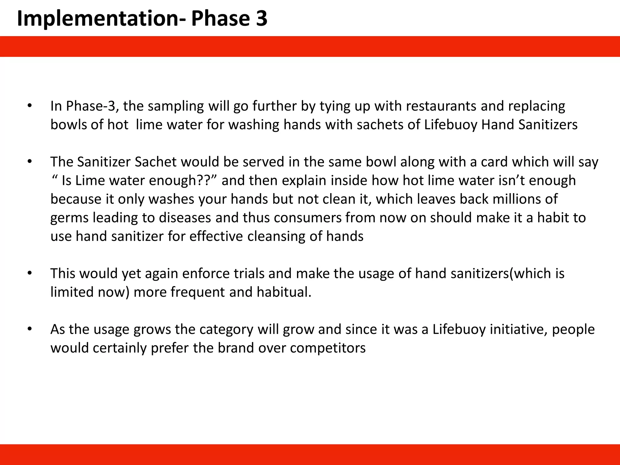 Implementation- Phase 3
• In Phase-3, the sampling will go further by tying up with restaurants and replacing
bowls of hot lime water for washing hands with sachets of Lifebuoy Hand Sanitizers
• The Sanitizer Sachet would be served in the same bowl along with a card which will say
“ Is Lime water enough??” and then explain inside how hot lime water isn’t enough
because it only washes your hands but not clean it, which leaves back millions of
germs leading to diseases and thus consumers from now on should make it a habit to
use hand sanitizer for effective cleansing of hands
• This would yet again enforce trials and make the usage of hand sanitizers(which is
limited now) more frequent and habitual.
• As the usage grows the category will grow and since it was a Lifebuoy initiative, people
would certainly prefer the brand over competitors
 