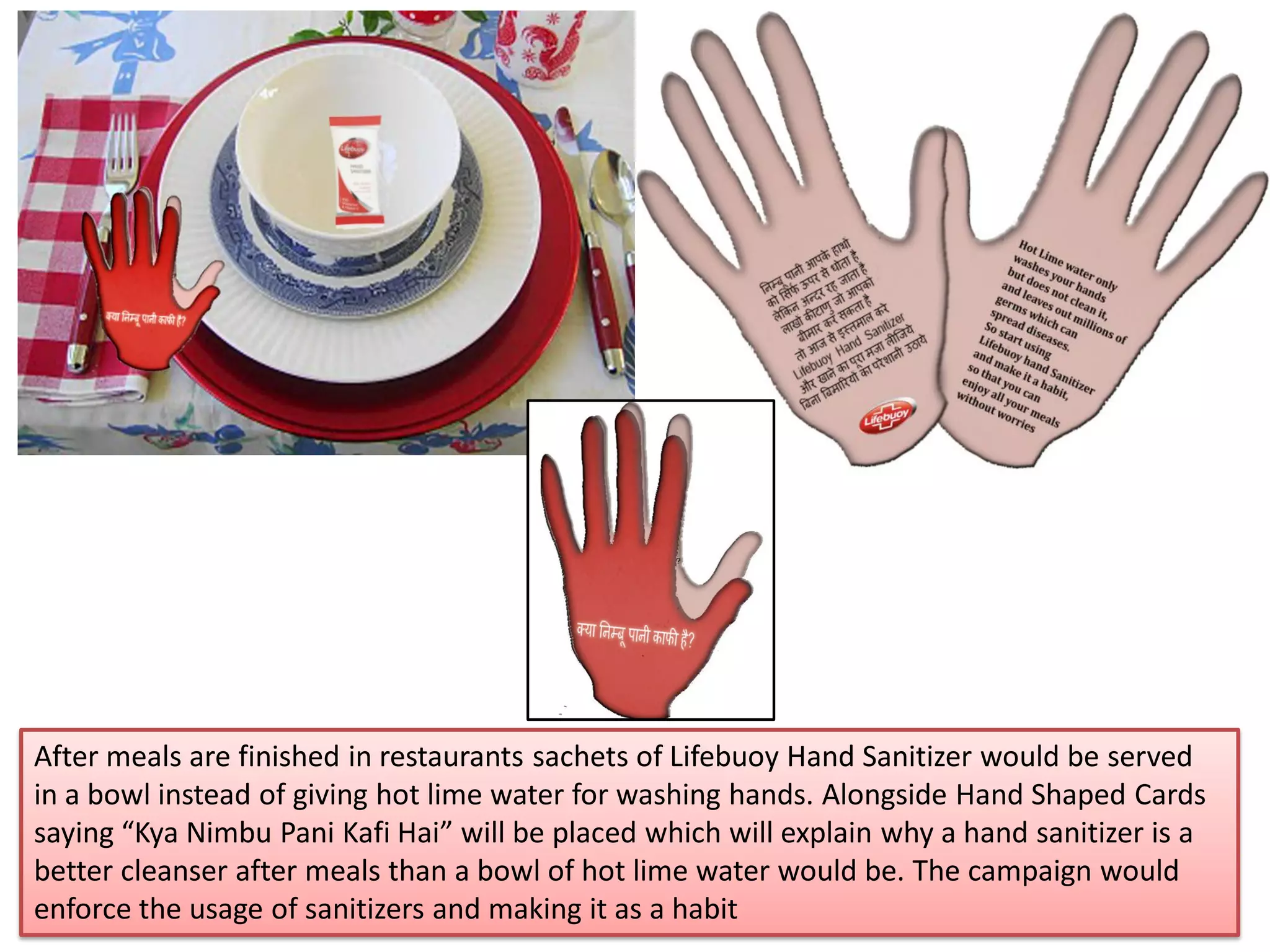 After meals are finished in restaurants sachets of Lifebuoy Hand Sanitizer would be served
in a bowl instead of giving hot lime water for washing hands. Alongside Hand Shaped Cards
saying “Kya Nimbu Pani Kafi Hai” will be placed which will explain why a hand sanitizer is a
better cleanser after meals than a bowl of hot lime water would be. The campaign would
enforce the usage of sanitizers and making it as a habit
 