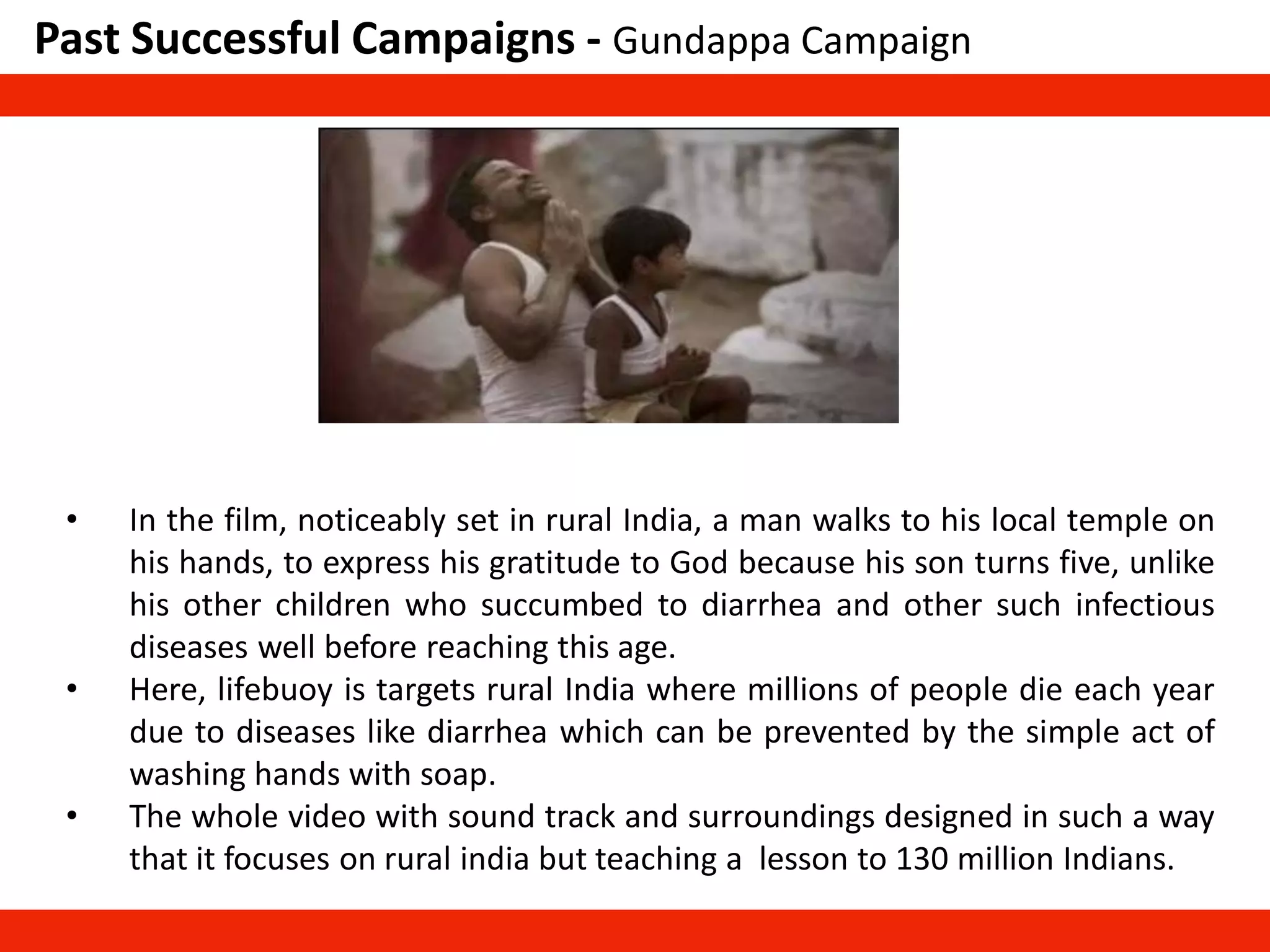 Past Successful Campaigns - Gundappa Campaign
• In the film, noticeably set in rural India, a man walks to his local temple on
his hands, to express his gratitude to God because his son turns five, unlike
his other children who succumbed to diarrhea and other such infectious
diseases well before reaching this age.
• Here, lifebuoy is targets rural India where millions of people die each year
due to diseases like diarrhea which can be prevented by the simple act of
washing hands with soap.
• The whole video with sound track and surroundings designed in such a way
that it focuses on rural india but teaching a lesson to 130 million Indians.
 