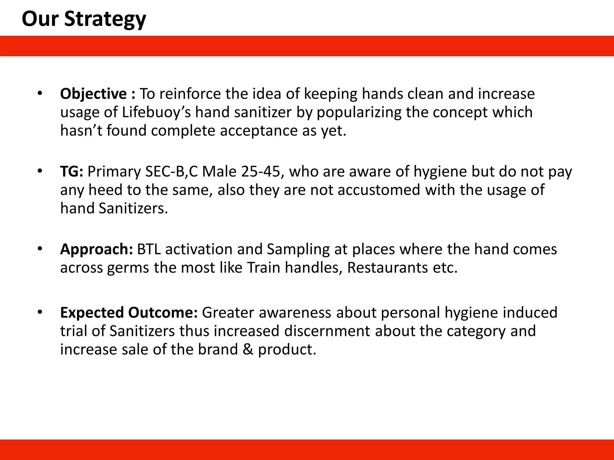 Our Strategy
• Objective : To reinforce the idea of keeping hands clean and increase
usage of Lifebuoy’s hand sanitizer by popularizing the concept which
hasn’t found complete acceptance as yet.
• TG: Primary SEC-B,C Male 25-45, who are aware of hygiene but do not pay
any heed to the same, also they are not accustomed with the usage of
hand Sanitizers.
• Approach: BTL activation and Sampling at places where the hand comes
across germs the most like Train handles, Restaurants etc.
• Expected Outcome: Greater awareness about personal hygiene induced
trial of Sanitizers thus increased discernment about the category and
increase sale of the brand & product.
 