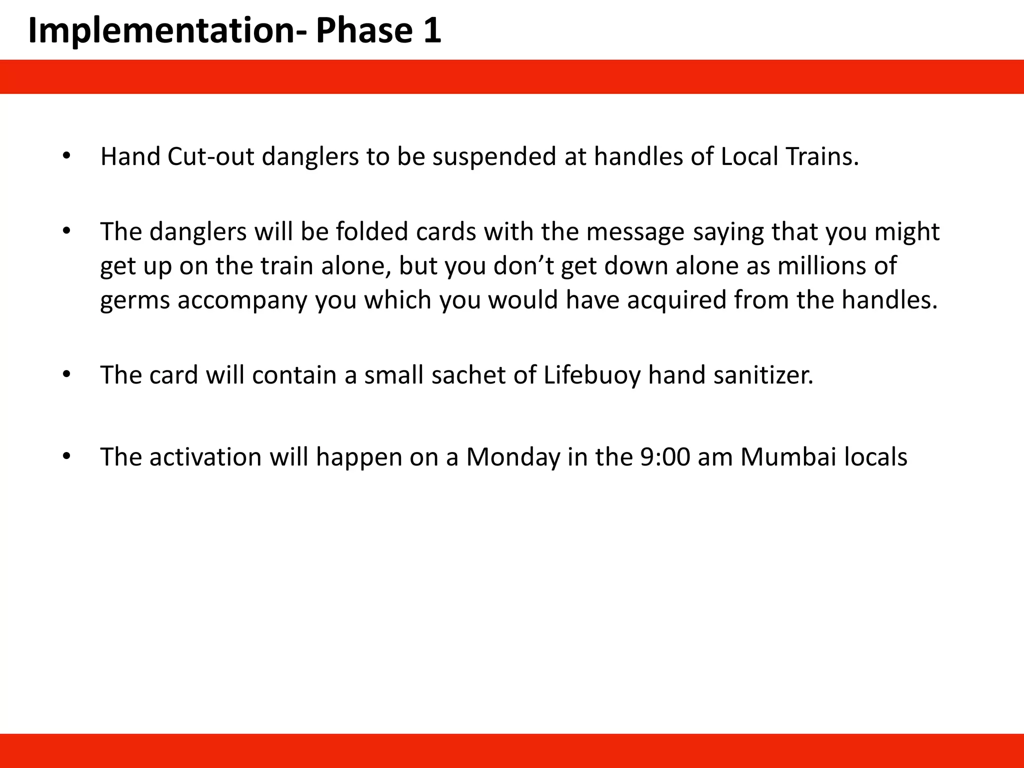 • Hand Cut-out danglers to be suspended at handles of Local Trains.
• The danglers will be folded cards with the message saying that you might
get up on the train alone, but you don’t get down alone as millions of
germs accompany you which you would have acquired from the handles.
• The card will contain a small sachet of Lifebuoy hand sanitizer.
• The activation will happen on a Monday in the 9:00 am Mumbai locals
Implementation- Phase 1
 