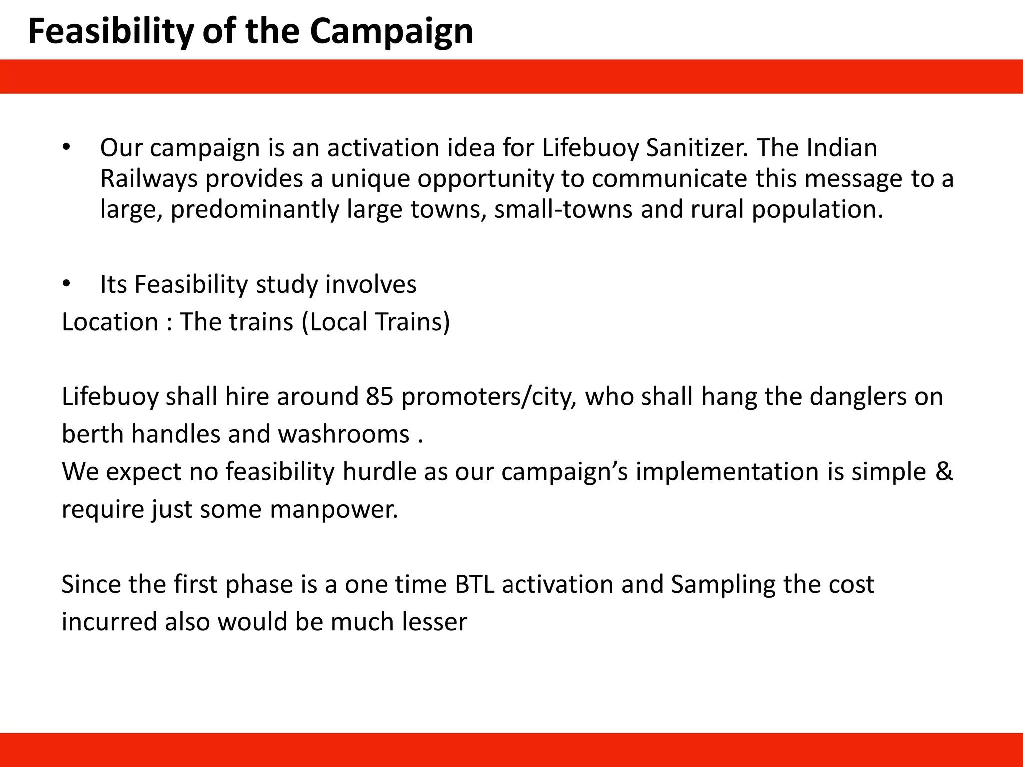 Feasibility of the Campaign
• Our campaign is an activation idea for Lifebuoy Sanitizer. The Indian
Railways provides a unique opportunity to communicate this message to a
large, predominantly large towns, small-towns and rural population.
• Its Feasibility study involves
Location : The trains (Local Trains)
Lifebuoy shall hire around 85 promoters/city, who shall hang the danglers on
berth handles and washrooms .
We expect no feasibility hurdle as our campaign’s implementation is simple &
require just some manpower.
Since the first phase is a one time BTL activation and Sampling the cost
incurred also would be much lesser
 