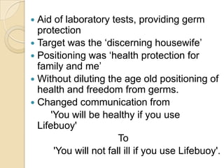  Aid of laboratory tests, providing germ
  protection
 Target was the ‘discerning housewife’
 Positioning was ‘health protection for
  family and me’
 Without diluting the age old positioning of
  health and freedom from germs.
 Changed communication from
      'You will be healthy if you use
  Lifebuoy'
                        To
       'You will not fall ill if you use Lifebuoy'.
 
