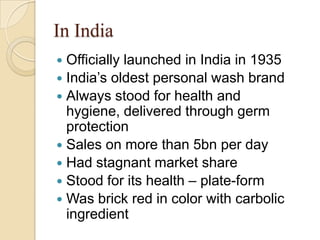 In India
 Officially launched in India in 1935
 India’s oldest personal wash brand
 Always stood for health and
  hygiene, delivered through germ
  protection
 Sales on more than 5bn per day
 Had stagnant market share
 Stood for its health – plate-form
 Was brick red in color with carbolic
  ingredient
 