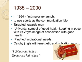 1935 – 2000
   In 1964 - first major re-launch.
   to use sports as the communication idiom
   Targeted towards men
    Universal symbol of good health keeping in pace
    with its 25yrs image of association with good
    health
    Pinched aspirational needs.
   Catchy jingle with energetic and pulsating music.

“Lifebuoy hai jahan ,
Tandarusti hai vahan”
 