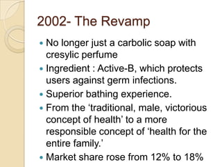 2002- The Revamp
 No longer just a carbolic soap with
  cresylic perfume
 Ingredient : Active-B, which protects
  users against germ infections.
 Superior bathing experience.
 From the ‘traditional, male, victorious
  concept of health’ to a more
  responsible concept of ‘health for the
  entire family.’
 Market share rose from 12% to 18%
 