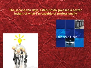 The second ten days, Lifebushido gave me a better insight of what I’m capable of professionally 