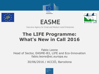 The LIFE Programme:
What's New in Call 2016
30/06/2016 / ACCIÓ, Barcelona
Fabio Leone
Head of Sector, EASME-B3, LIFE and Eco-Innovation
fabio.leone@ec.europa.eu
 