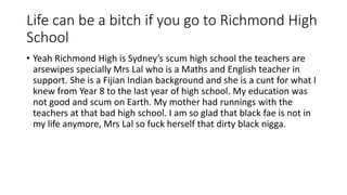 Life can be a bitch if you go to Richmond High
School
• Yeah Richmond High is Sydney’s scum high school the teachers are
arsewipes specially Mrs Lal who is a Maths and English teacher in
support. She is a Fijian Indian background and she is a cunt for what I
knew from Year 8 to the last year of high school. My education was
not good and scum on Earth. My mother had runnings with the
teachers at that bad high school. I am so glad that black fae is not in
my life anymore, Mrs Lal so fuck herself that dirty black nigga.
 