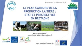 Avec le soutien financier de :
www.carbon-dairy.fr
www.ferme-laitiere-bas-carbone.fr
LE PLAN CARBONE DE LA
PRODUCTION LAITIERE :
ETAT ET PERSPECTIVES
EN BRETAGNE
Rostrenen, le 20 mars 2018
1
 