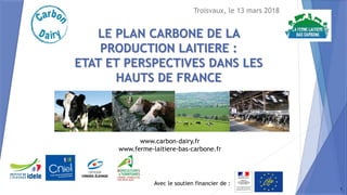 Avec le soutien financier de :
www.carbon-dairy.fr
www.ferme-laitiere-bas-carbone.fr
LE PLAN CARBONE DE LA
PRODUCTION LAITIERE :
ETAT ET PERSPECTIVES DANS LES
HAUTS DE FRANCE
Troisvaux, le 13 mars 2018
1
 