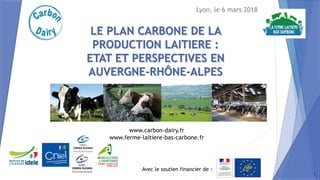 Avec le soutien financier de :
www.carbon-dairy.fr
www.ferme-laitiere-bas-carbone.fr
LE PLAN CARBONE DE LA
PRODUCTION LAITIERE :
ETAT ET PERSPECTIVES EN
AUVERGNE-RHÔNE-ALPES
Lyon, le 6 mars 2018
1
 