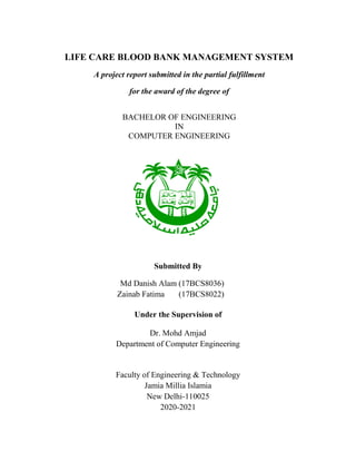  
LIFE CARE BLOOD BANK MANAGEMENT SYSTEM
A project report submitted in the partial fulfillment
for the award of the degree of
BACHELOR OF ENGINEERING
IN
COMPUTER ENGINEERING
Submitted By
Md Danish Alam (17BCS8036)
Zainab Fatima (17BCS8022)
Under the Supervision of
Dr. Mohd Amjad
Department of Computer Engineering
Faculty of Engineering & Technology
Jamia Millia Islamia
New Delhi-110025
2020-2021
 