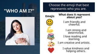 "WHO AM I?"
Choose the emoji that best
represents who you are.
Emojis
What does it represent
about you?
I am friendly and
cheerful.
I am strong and
determined.
I love reading and
learning.
I am creative and artistic.
I value kindness and
helping others.
 