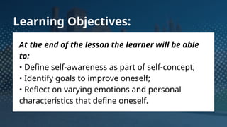 Learning Objectives:
At the end of the lesson the learner will be able
to:
• Define self-awareness as part of self-concept;
• Identify goals to improve oneself;
• Reflect on varying emotions and personal
characteristics that define oneself.
 