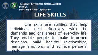 Life skills are abilities that help
individuals deal effectively with the
demands and challenges of everyday life.
They enable people to make informed
decisions, build healthy relationships,
manage emotions, and achieve personal
goals.
LIFE SKILLS
BULACNIN INTEGRATED NATIONAL HIGH
SCHOOL
Senior High School Department
 