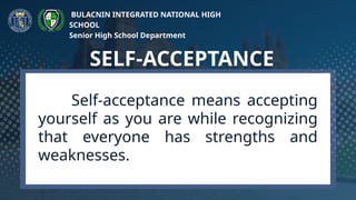 Self-acceptance means accepting
yourself as you are while recognizing
that everyone has strengths and
weaknesses.
SELF-ACCEPTANCE
BULACNIN INTEGRATED NATIONAL HIGH
SCHOOL
Senior High School Department
 