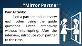 Pair Activity:
Find a partner and interview
each other using the guide
questions. Listen attentively
without interrupting. After the
interview, introduce your partner
to the class.
"Mirror Partner"
 