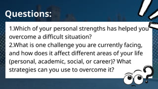 Questions:
1.Which of your personal strengths has helped you
overcome a difficult situation?
2.What is one challenge you are currently facing,
and how does it affect different areas of your life
(personal, academic, social, or career)? What
strategies can you use to overcome it?
 
