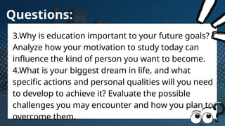 Questions:
3.Why is education important to your future goals?
Analyze how your motivation to study today can
influence the kind of person you want to become.
4.What is your biggest dream in life, and what
specific actions and personal qualities will you need
to develop to achieve it? Evaluate the possible
challenges you may encounter and how you plan to
overcome them.
 