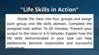 "Life Skills in Action"
Divide the class into four groups and assign
each group one life skills domain. Complete the
assigned task within 15–20 minutes. Present your
output to the class in 3–5 minutes. Explain how the
life skills demonstrated in your task can help
adolescents become responsible and successful
individuals.
 