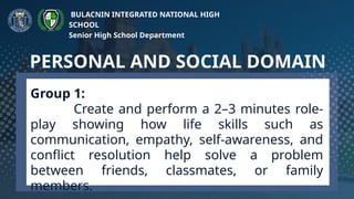 Group 1:
Create and perform a 2–3 minutes role-
play showing how life skills such as
communication, empathy, self-awareness, and
conflict resolution help solve a problem
between friends, classmates, or family
members.
PERSONAL AND SOCIAL DOMAIN
BULACNIN INTEGRATED NATIONAL HIGH
SCHOOL
Senior High School Department
 