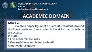 Group 2:
Create a paper figure of a successful student. Around
the figure, write or draw academic life skills that contribute
to success.
Include:
1.Five academic life skills
2.One real-life example for each skill
A motivational quote
ACADEMIC DOMAIN
BULACNIN INTEGRATED NATIONAL HIGH
SCHOOL
Senior High School Department
 
