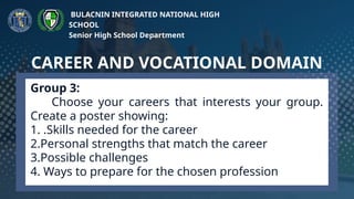 Group 3:
Choose your careers that interests your group.
Create a poster showing:
1. .Skills needed for the career
2.Personal strengths that match the career
3.Possible challenges
4. Ways to prepare for the chosen profession
CAREER AND VOCATIONAL DOMAIN
BULACNIN INTEGRATED NATIONAL HIGH
SCHOOL
Senior High School Department
 