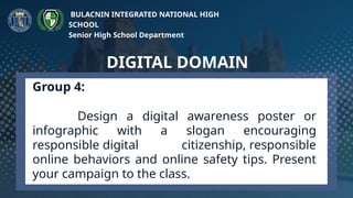 Group 4:
Design a digital awareness poster or
infographic with a slogan encouraging
responsible digital citizenship, responsible
online behaviors and online safety tips. Present
your campaign to the class.
DIGITAL DOMAIN
BULACNIN INTEGRATED NATIONAL HIGH
SCHOOL
Senior High School Department
 