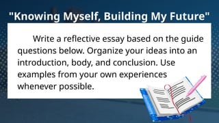 Write a reflective essay based on the guide
questions below. Organize your ideas into an
introduction, body, and conclusion. Use
examples from your own experiences
whenever possible.
"Knowing Myself, Building My Future"
 