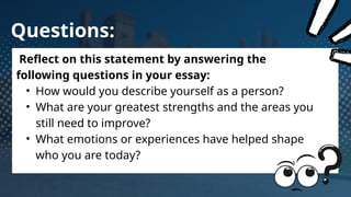 Questions:
Reflect on this statement by answering the
following questions in your essay:
• How would you describe yourself as a person?
• What are your greatest strengths and the areas you
still need to improve?
• What emotions or experiences have helped shape
who you are today?
 