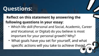 Questions:
Reflect on this statement by answering the
following questions in your essay:
• Which life skill (Personal and Social, Academic, Career
and Vocational, or Digital) do you believe is most
important for your personal growth? Why?
• What goals have you set for yourself, and what
specific actions will you take to achieve them?
 