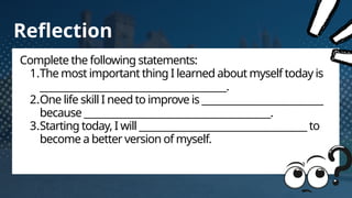 Reflection
Complete the following statements:
1.The most important thing I learned about myself today is
________________________________________.
2.One life skill I need to improve is __________________________
because ________________________________________.
3.Starting today, I will ____________________________________ to
become a better version of myself.
 