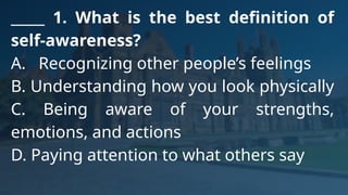 _____ 1. What is the best definition of
self-awareness?
A. Recognizing other people’s feelings
B. Understanding how you look physically
C. Being aware of your strengths,
emotions, and actions
D. Paying attention to what others say
 