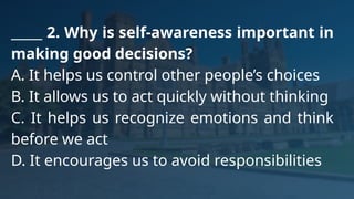 _____ 2. Why is self-awareness important in
making good decisions?
A. It helps us control other people’s choices
B. It allows us to act quickly without thinking
C. It helps us recognize emotions and think
before we act
D. It encourages us to avoid responsibilities
 