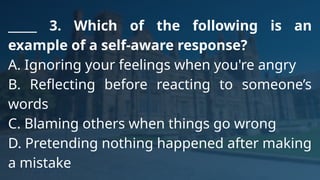 _____ 3. Which of the following is an
example of a self-aware response?
A. Ignoring your feelings when you're angry
B. Reflecting before reacting to someone’s
words
C. Blaming others when things go wrong
D. Pretending nothing happened after making
a mistake
 