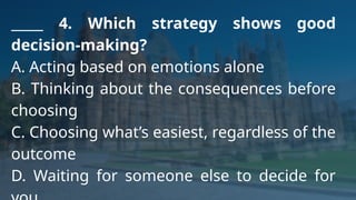 _____ 4. Which strategy shows good
decision-making?
A. Acting based on emotions alone
B. Thinking about the consequences before
choosing
C. Choosing what’s easiest, regardless of the
outcome
D. Waiting for someone else to decide for
 